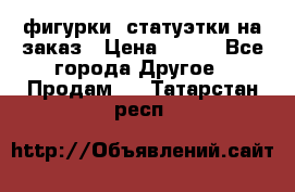 фигурки .статуэтки.на заказ › Цена ­ 250 - Все города Другое » Продам   . Татарстан респ.